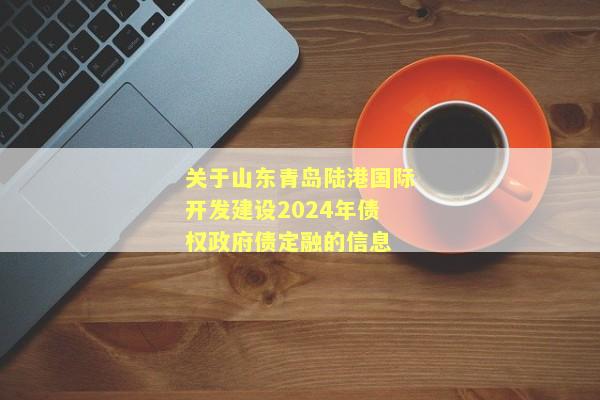 关于山东青岛陆港国际开发建设2024年债权政府债定融的信息