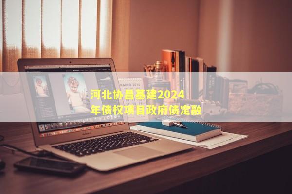 河北协昌基建2024年债权项目政府债定融